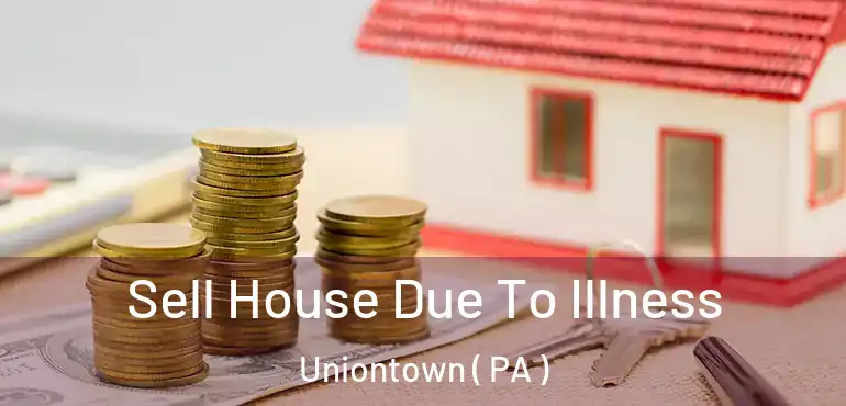  Sell House Due To Illness Uniontown ( PA )